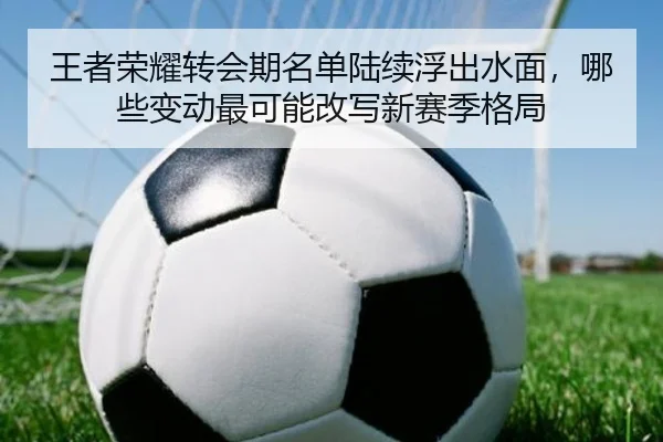 王者荣耀转会期名单陆续浮出水面，哪些变动最可能改写新赛季格局